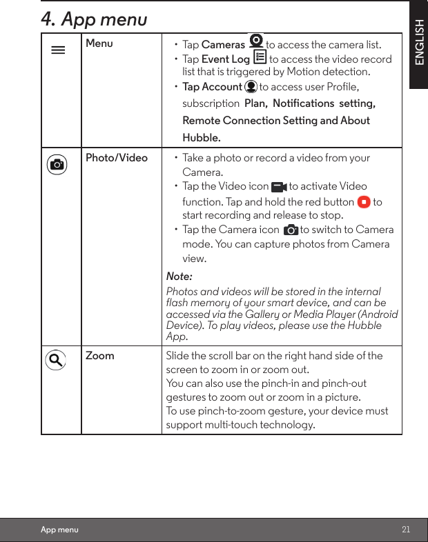 21ENGLISHApp menu4. App menuMenu • Tap Cameras   to access the camera list.• Tap Event Log to access the video record list that is triggered by Motion detection.•  Tap Account   to access user Profile, subscription  Plan,  Notifications  setting,  Remote Connection Setting and About Hubble.Photo/Video •  Take a photo or record a video from your Camera.•  Tap the Video icon   to activate Video function. Tap and hold the red button   to start recording and release to stop.•  Tap the Camera icon  to switch to Camera mode. You can capture photos from Camera view.Note:                                                                             Photos and videos will be stored in the internal flash memory of your smart device, and can be accessed via the Gallery or Media Player (Android Device). To play videos, please use the Hubble App.Zoom Slide the scroll bar on the right hand side of the screen to zoom in or zoom out.                             You can also use the pinch-in and pinch-out gestures to zoom out or zoom in a picture.         To use pinch-to-zoom gesture, your device must support multi-touch technology.