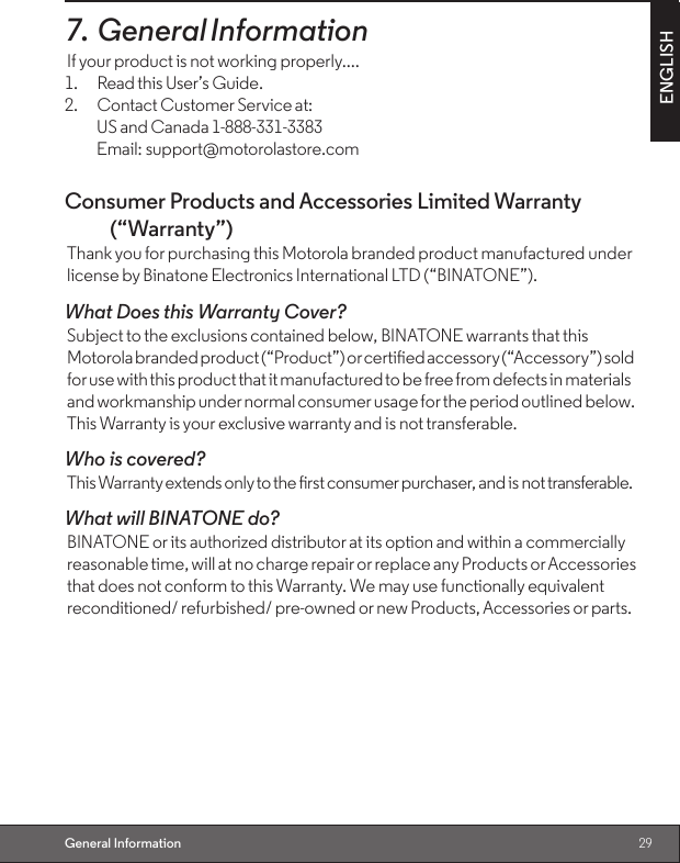 29ENGLISHGeneral Information7. General InformationIf your product is not working properly....1.  Read this User’s Guide.2.  Contact Customer Service at:  US and Canada 1-888-331-3383  Email: support@motorolastore.comConsumer Products and Accessories Limited Warranty (“Warranty”)Thank you for purchasing this Motorola branded product manufactured under license by Binatone Electronics International LTD (“BINATONE”).What Does this Warranty Cover? Subject to the exclusions contained below, BINATONE warrants that this Motorola branded product (“Product”) or certied accessory (“Accessory”) sold for use with this product that it manufactured to be free from defects in materials and workmanship under normal consumer usage for the period outlined below. This Warranty is your exclusive warranty and is not transferable.Who is covered?This Warranty extends only to the rst consumer purchaser, and is not transferable.What will BINATONE do? BINATONE or its authorized distributor at its option and within a commercially reasonable time, will at no charge repair or replace any Products or Accessories that does not conform to this Warranty. We may use functionally equivalent reconditioned/ refurbished/ pre-owned or new Products, Accessories or parts.