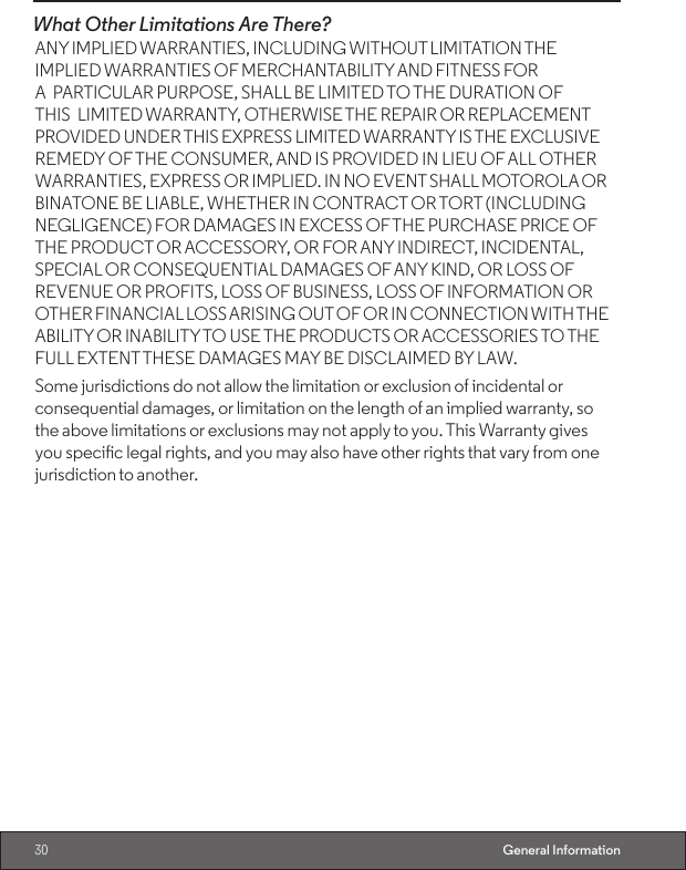 30 General InformationWhat Other Limitations Are There? ANY IMPLIED WARRANTIES, INCLUDING WITHOUT LIMITATION THE IMPLIED WARRANTIES OF MERCHANTABILITY AND FITNESS FOR A PARTICULAR PURPOSE, SHALL BE LIMITED TO THE DURATION OF THIS LIMITED WARRANTY, OTHERWISE THE REPAIR OR REPLACEMENT PROVIDED UNDER THIS EXPRESS LIMITED WARRANTY IS THE EXCLUSIVE REMEDY OF THE CONSUMER, AND IS PROVIDED IN LIEU OF ALL OTHER WARRANTIES, EXPRESS OR IMPLIED. IN NO EVENT SHALL MOTOROLA OR BINATONE BE LIABLE, WHETHER IN CONTRACT OR TORT (INCLUDING NEGLIGENCE) FOR DAMAGES IN EXCESS OF THE PURCHASE PRICE OF THE PRODUCT OR ACCESSORY, OR FOR ANY INDIRECT, INCIDENTAL, SPECIAL OR CONSEQUENTIAL DAMAGES OF ANY KIND, OR LOSS OF REVENUE OR PROFITS, LOSS OF BUSINESS, LOSS OF INFORMATION OR OTHER FINANCIAL LOSS ARISING OUT OF OR IN CONNECTION WITH THE ABILITY OR INABILITY TO USE THE PRODUCTS OR ACCESSORIES TO THE FULL EXTENT THESE DAMAGES MAY BE DISCLAIMED BY LAW.Some jurisdictions do not allow the limitation or exclusion of incidental or consequential damages, or limitation on the length of an implied warranty, so the above limitations or exclusions may not apply to you. This Warranty gives you specic legal rights, and you may also have other rights that vary from one jurisdiction to another.