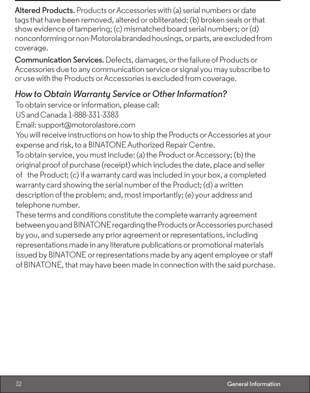 32 General InformationAltered Products. Products or Accessories with (a) serial numbers or date    tags that have been removed, altered or obliterated; (b) broken seals or that show evidence of tampering; (c) mismatched board serial numbers; or (d) nonconforming or non-Motorola branded housings, or parts, are excluded from coverage.Communication Services. Defects, damages, or the failure of Products or Accessories due to any communication service or signal you may subscribe to or use with the Products or Accessories is excluded from coverage.How to Obtain Warranty Service or Other Information?To obtain service or information, please call: US and Canada 1-888-331-3383                Email: support@motorolastore.comYou will receive instructions on how to ship the Products or Accessories at your expense and risk, to a BINATONE Authorized Repair Centre.To obtain service, you must include: (a) the Product or Accessory; (b) the original proof of purchase (receipt) which includes the date, place and seller of the Product; (c) if a warranty card was included in your box, a completed warranty card showing the serial number of the Product; (d) a written description of the problem; and, most importantly; (e) your address and telephone number.These terms and conditions constitute the complete warranty agreement between you and BINATONE regarding the Products or Accessories purchased by you, and supersede any prior agreement or representations, including representations made in any literature publications or promotional materials issued by BINATONE or representations made by any agent employee or sta of BINATONE, that may have been made in connection with the said purchase.