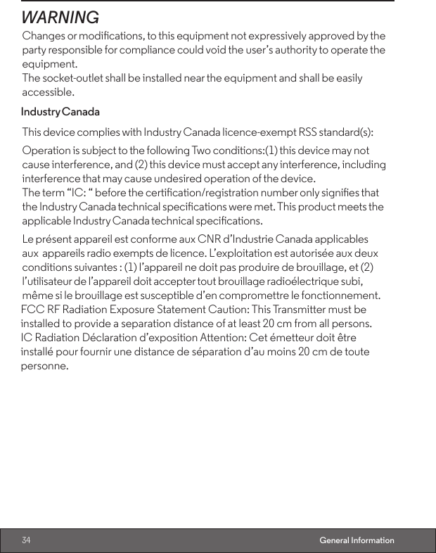 34 General InformationWARNINGChanges or modications, to this equipment not expressively approved by the party responsible for compliance could void the user’s authority to operate the equipment.The socket-outlet shall be installed near the equipment and shall be easily accessible.Industry CanadaThis device complies with Industry Canada licence-exempt RSS standard(s):Operation is subject to the following Two conditions:(1) this device may not cause interference, and (2) this device must accept any interference, including interference that may cause undesired operation of the device.The term “IC: “ before the certication/registration number only signies that the Industry Canada technical specications were met. This product meets the applicable Industry Canada technical specications.Le présent appareil est conforme aux CNR d’Industrie Canada applicables aux appareils radio exempts de licence. L’exploitation est autorisée aux deux conditions suivantes : (1) l’appareil ne doit pas produire de brouillage, et (2) l’utilisateur de l’appareil doit accepter tout brouillage radioélectrique subi, même si le brouillage est susceptible d’en compromettre le fonctionnement.FCC RF Radiation Exposure Statement Caution: This Transmitter must beinstalled to provide a separation distance of at least 20 cm from all persons.IC Radiation Déclaration d’exposition Attention: Cet émetteur doit êtreinstallé pour fournir une distance de séparation d’au moins 20 cm de toutepersonne.