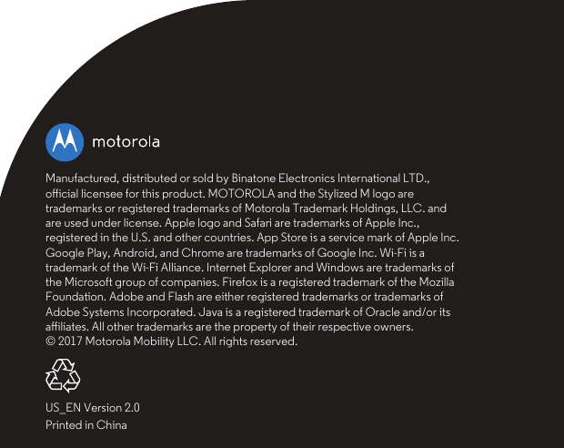 US_EN Version 2.0Printed in ChinaManufactured, distributed or sold by Binatone Electronics International LTD., oﬀicial licensee for this product. MOTOROLA and the Stylized M logo are trademarks or registered trademarks of Motorola Trademark Holdings, LLC. and are used under license. Apple logo and Safari are trademarks of Apple Inc., registered in the U.S. and other countries. App Store is a service mark of Apple Inc. Google Play, Android, and Chrome are trademarks of Google Inc. Wi-Fi is a trademark of the Wi-Fi Alliance. Internet Explorer and Windows are trademarks of the Microsoft group of companies. Firefox is a registered trademark of the Mozilla Foundation. Adobe and Flash are either registered trademarks or trademarks of Adobe Systems Incorporated. Java is a registered trademark of Oracle and/or its aﬀiliates. All other trademarks are the property of their respective owners.© 2017 Motorola Mobility LLC. All rights reserved.