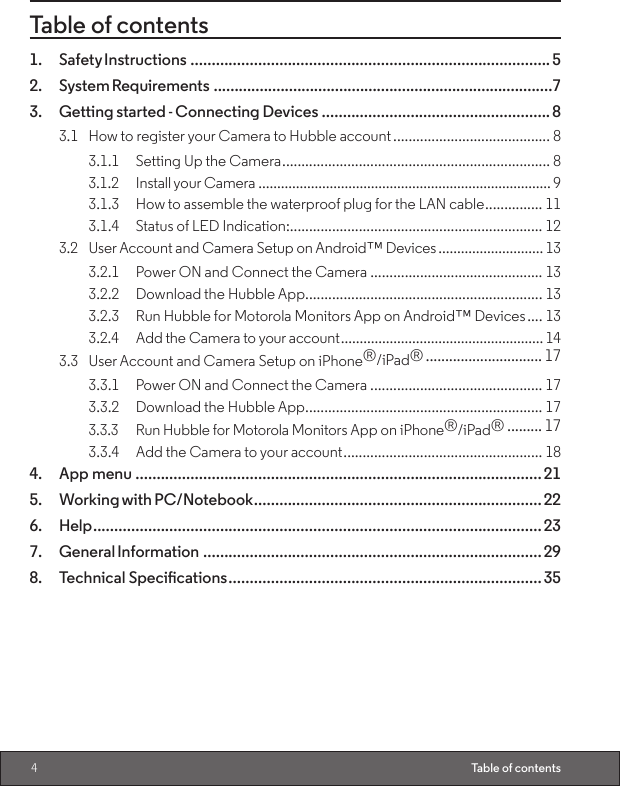 4Table of contentsTable of contents1.  Safety Instructions .....................................................................................52.  System Requirements .................................................................................73.  Getting started - Connecting Devices ......................................................83.1  How to register your Camera to Hubble account ......................................... 83.1.1  Setting Up the Camera ...................................................................... 83.1.2  Install your Camera .............................................................................. 93.1.3  How to assemble the waterproof plug for the LAN cable ............... 113.1.4  Status of LED Indication: .................................................................. 123.2  User Account and Camera Setup on Android™ Devices ............................ 133.2.1  Power ON and Connect the Camera ............................................. 133.2.2  Download the Hubble App .............................................................. 133.2.3  Run Hubble for Motorola Monitors App on Android™ Devices .... 133.2.4  Add the Camera to your account ...................................................... 143.3  User Account and Camera Setup on iPhone®/iPad® .............................. 173.3.1  Power ON and Connect the Camera ............................................. 173.3.2  Download the Hubble App .............................................................. 173.3.3  Run Hubble for Motorola Monitors App on iPhone®/iPad® ......... 173.3.4  Add the Camera to your account .................................................... 184.  App menu ................................................................................................215.  Working with PC/Notebook ....................................................................226. Help ..........................................................................................................237.  General Information ................................................................................298. TechnicalSpecications ..........................................................................35