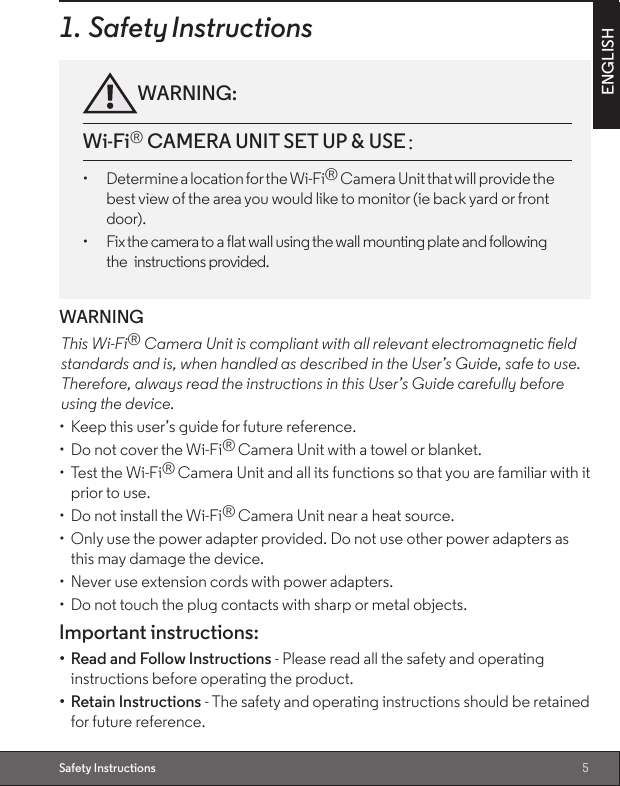 5ENGLISHSafety Instructions1. Safety InstructionsWARNING:Wi-Fi® CAMERA UNIT SET UP &amp; USE：：：：：：：：                                      •  Determine a location for the Wi-Fi® Camera Unit that will provide the best view of the area you would like to monitor (ie back yard or front door).•  Fix the camera to a flat wall using the wall mounting plate and following the  instructions provided.WARNINGThis Wi-Fi® Camera Unit is compliant with all relevant electromagnetic eldstandards and is, when handled as described in the User’s Guide, safe to use. Therefore, always read the instructions in this User’s Guide carefully before using the device.•  Keep this user’s guide for future reference.•  Do not cover the Wi-Fi® Camera Unit with a towel or blanket.•  Test the Wi-Fi® Camera Unit and all its functions so that you are familiar with it prior to use.•  Do not install the Wi-Fi® Camera Unit near a heat source.•  Only use the power adapter provided. Do not use other power adapters as this may damage the device.•  Never use extension cords with power adapters.•  Do not touch the plug contacts with sharp or metal objects.Important instructions:•  Read and Follow Instructions - Please read all the safety and operating instructions before operating the product.•  Retain Instructions - The safety and operating instructions should be retained  for future reference.