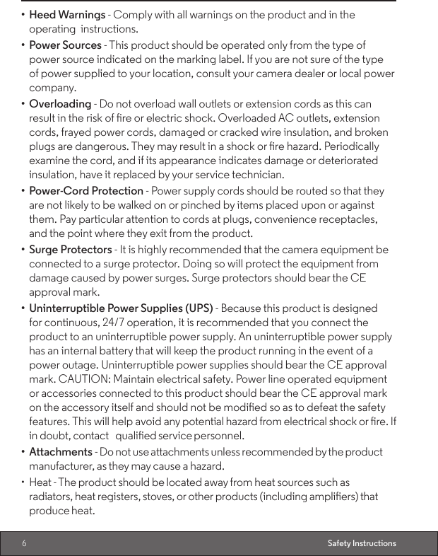 6Safety Instructions•  Heed Warnings - Comply with all warnings on the product and in the    operating  instructions.•  Power Sources - This product should be operated only from the type of power source indicated on the marking label. If you are not sure of the type of power supplied to your location, consult your camera dealer or local power company.•  Overloading - Do not overload wall outlets or extension cords as this can result in the risk of re or electric shock. Overloaded AC outlets, extension cords, frayed power cords, damaged or cracked wire insulation, and broken plugs are dangerous. They may result in a shock or re hazard. Periodically examine the cord, and if its appearance indicates damage or deteriorated insulation, have it replaced by your service technician.•  Power-Cord Protection - Power supply cords should be routed so that they are not likely to be walked on or pinched by items placed upon or against them. Pay particular attention to cords at plugs, convenience receptacles, and the point where they exit from the product.•  Surge Protectors - It is highly recommended that the camera equipment be connected to a surge protector. Doing so will protect the equipment from damage caused by power surges. Surge protectors should bear the CE approval mark.•  Uninterruptible Power Supplies (UPS) - Because this product is designed for continuous, 24/7 operation, it is recommended that you connect the product to an uninterruptible power supply. An uninterruptible power supply has an internal battery that will keep the product running in the event of a power outage. Uninterruptible power supplies should bear the CE approval mark. CAUTION: Maintain electrical safety. Power line operated equipment or accessories connected to this product should bear the CE approval mark on the accessory itself and should not be modied so as to defeat the safety features. This will help avoid any potential hazard from electrical shock or re. If in doubt, contact qualied service personnel.•  Attachments - Do not use attachments unless recommended by the product manufacturer, as they may cause a hazard.•  Heat - The product should be located away from heat sources such as radiators, heat registers, stoves, or other products (including ampliers) that produce heat.