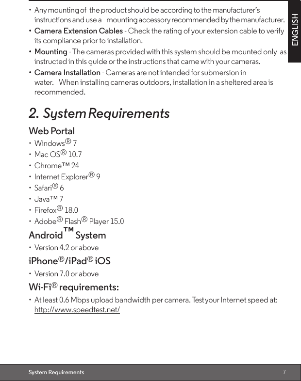 7ENGLISHSystem Requirements•  Any mounting of the product should be according to the manufacturer’s instructions and use a mounting accessory recommended by the manufacturer.•  Camera Extension Cables - Check the rating of your extension cable to verify its compliance prior to installation.•  Mounting - The cameras provided with this system should be mounted only as instructed in this guide or the instructions that came with your cameras.•  Camera Installation - Cameras are not intended for submersion in water. When installing cameras outdoors, installation in a sheltered area is recommended.2. System RequirementsWeb Portal•  Windows® 7•  Mac OS® 10.7•  Chrome™ 24•  Internet Explorer® 9•  Safari® 6•  Java™ 7•  Firefox® 18.0•  Adobe® Flash® Player 15.0Android™ System•  Version 4.2 or aboveiPhone®/iPad® iOS•  Version 7.0 or aboveWi-Fi® requirements:•  At least 0.6 Mbps upload bandwidth per camera. Test your Internet speed at: http://www.speedtest.net/