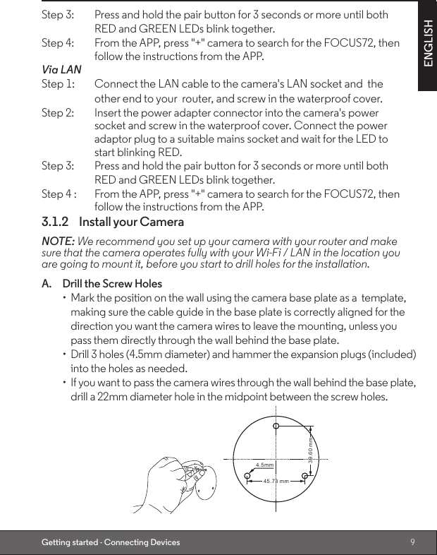 9ENGLISHGetting started - Connecting DevicesStep 3:   Press and hold the pair button for 3 seconds or more until both        RED and GREEN LEDs blink together.Step 4:    From the APP, press &quot;+&quot; camera to search for the FOCUS72, then        follow the instructions from the APP.Via LANStep 1:   Connect the LAN cable to the camera&apos;s LAN socket and  the         other end to your  router, and screw in the waterproof cover.Step 2:   Insert the power adapter connector into the camera&apos;s power         socket and screw in the waterproof cover. Connect the power        adaptor plug to a suitable mains socket and wait for the LED to        start blinking RED.Step 3:   Press and hold the pair button for 3 seconds or more until both        RED and GREEN LEDs blink together.Step 4 :   From the APP, press &quot;+&quot; camera to search for the FOCUS72, then        follow the instructions from the APP.3.1.2  Install your CameraNOTE: We recommend you set up your camera with your router and make sure that the camera operates fully with your Wi-Fi / LAN in the location you are going to mount it, before you start to drill holes for the installation.A.  Drill the Screw Holes•  Mark the position on the wall using the camera base plate as a  template, making sure the cable guide in the base plate is correctly aligned for the direction you want the camera wires to leave the mounting, unless you pass them directly through the wall behind the base plate.•  Drill 3 holes (4.5mm diameter) and hammer the expansion plugs (included) into the holes as needed.•  If you want to pass the camera wires through the wall behind the base plate, drill a 22mm diameter hole in the midpoint between the screw holes.4. 5mm45 .73 m m39 .60 m m