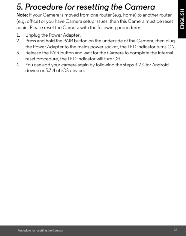 reset procedure, the LED indicator will turn Off. the Power Adapter to the mains power socket, the LED indicator turns ON. the underside of the Camera, then plug 1. Unplug the Power Adapter. 2. Press and hold the PAIR button on 37ENGLISHProcedure for resetting the Camera5. Procedure for resetting the CameraNote: If your Camera is moved from one router (e.g. home) to another router (e.g. office) or you have Camera setup issues, then this Camera must be reset again. Please reset the Camera with the following procedure:3. Release the PAIR button and wait for the Camera to complete the internal 4. You can add your camera again by following the steps 3.2.4 for Android device or 3.3.4 of iOS device.