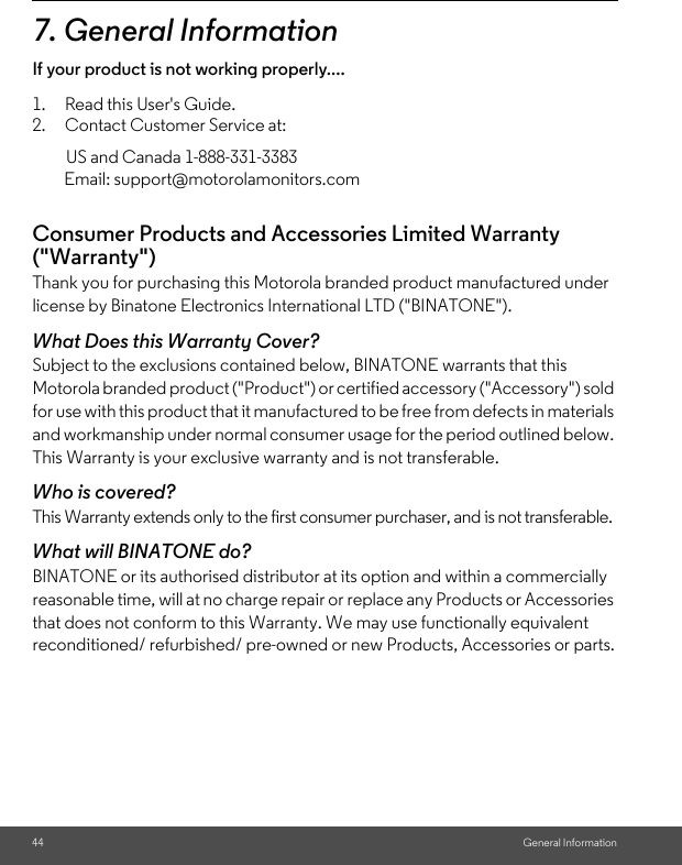 General Information7. General InformationIf your product is not working properly....1. Read this User&apos;s Guide. 2. Contact Customer Service at: Consumer Products and Accessories Limited Warranty (&quot;Warranty&quot;)Thank you for purchasing this Motorola branded product manufactured under license by Binatone Electronics International LTD (&quot;BINATONE&quot;).What Does this Warranty Cover?Subject to the exclusions contained below, BINATONE warrants that this Motorola branded product (&quot;Product&quot;) or certified accessory (&quot;Accessory&quot;) sold for use with this product that it manufactured to be free from defects in materials and workmanship under normal consumer usage for the period outlined below. This Warranty is your exclusive warranty and is not transferable.Who is covered?This Warranty extends only to the first consumer purchaser, and is not transferable.What will BINATONE do?BINATONE or its authorised distributor at its option and within a commercially reasonable time, will at no charge repair or replace any Products or Accessories that does not conform to this Warranty. We may use functionally equivalent reconditioned/ refurbished/ pre-owned or new Products, Accessories or parts.44US and Canada 1-888-331-3383 Email: support@motorolamonitors.com