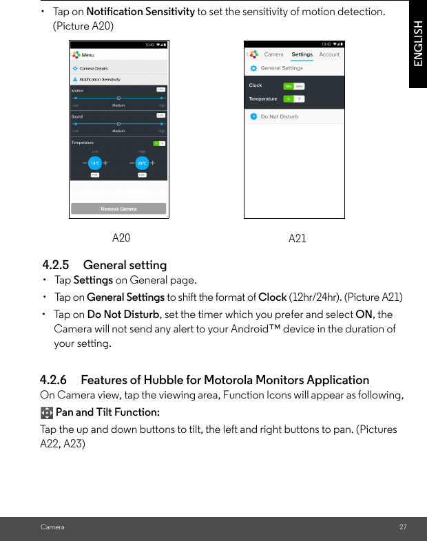 CameraENGLISH4.2.5 General setting• Tap Settings on General page.• Tap on General Settings to shift the format of Clock (12hr/24hr). (Picture A21)• Tap on Do Not Disturb, set the timer which you prefer and select ON, the Camera will not send any alert to your Android™ device in the duration of your setting.A21• Tap on Notification Sensitivity to set the sensitivity of motion detection. (Picture A20)A204.2.6 Features of Hubble for Motorola Monitors Application On Camera view, tap the viewing area, Function Icons will appear as following, Pan and Tilt Function: Tap the up and down buttons to tilt, the left and right buttons to pan. (Pictures A22, A23)27