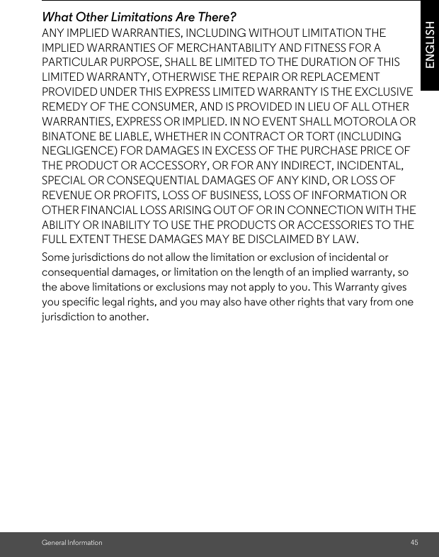 General InformationENGLISHWhat Other Limitations Are There?ANY IMPLIED WARRANTIES, INCLUDING WITHOUT LIMITATION THE IMPLIED WARRANTIES OF MERCHANTABILITY AND FITNESS FOR A PARTICULAR PURPOSE, SHALL BE LIMITED TO THE DURATION OF THIS LIMITED WARRANTY, OTHERWISE THE REPAIR OR REPLACEMENT PROVIDED UNDER THIS EXPRESS LIMITED WARRANTY IS THE EXCLUSIVE REMEDY OF THE CONSUMER, AND IS PROVIDED IN LIEU OF ALL OTHER WARRANTIES, EXPRESS OR IMPLIED. IN NO EVENT SHALL MOTOROLA OR BINATONE BE LIABLE, WHETHER IN CONTRACT OR TORT (INCLUDING NEGLIGENCE) FOR DAMAGES IN EXCESS OF THE PURCHASE PRICE OF THE PRODUCT OR ACCESSORY, OR FOR ANY INDIRECT, INCIDENTAL, SPECIAL OR CONSEQUENTIAL DAMAGES OF ANY KIND, OR LOSS OF REVENUE OR PROFITS, LOSS OF BUSINESS, LOSS OF INFORMATION OR OTHER FINANCIAL LOSS ARISING OUT OF OR IN CONNECTION WITH THE ABILITY OR INABILITY TO USE THE PRODUCTS OR ACCESSORIES TO THE FULL EXTENT THESE DAMAGES MAY BE DISCLAIMED BY LAW.Some jurisdictions do not allow the limitation or exclusion of incidental or consequential damages, or limitation on the length of an implied warranty, so the above limitations or exclusions may not apply to you. This Warranty gives you specific legal rights, and you may also have other rights that vary from one jurisdiction to another.45