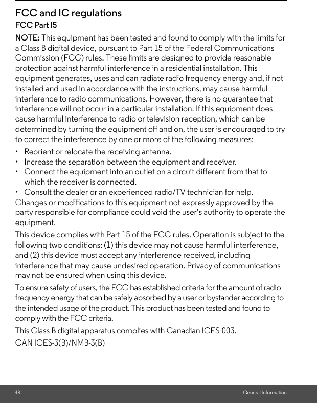    General Information48FCC and IC regulationsFCC Part l5NOTE: This equipment has been tested and found to comply with the limits for a Class B digital device, pursuant to Part 15 of the Federal Communications Commission (FCC) rules. These limits are designed to provide reasonable protection against harmful interference in a residential installation. This equipment generates, uses and can radiate radio frequency energy and, if not installed and used in accordance with the instructions, may cause harmful interference to radio communications. However, there is no guarantee that interference will not occur in a particular installation. If this equipment does cause harmful interference to radio or television reception, which can be determined by turning the equipment off and on, the user is encouraged to try to correct the interference by one or more of the following measures:•  Reorient or relocate the receiving antenna.•  Increase the separation between the equipment and receiver.•  Connect the equipment into an outlet on a circuit different from that to which the receiver is connected.•  Consult the dealer or an experienced radio/TV technician for help.Changes or modifications to this equipment not expressly approved by the party responsible for compliance could void the user’s authority to operate the equipment.This device complies with Part 15 of the FCC rules. Operation is subject to the following two conditions: (1) this device may not cause harmful interference, and (2) this device must accept any interference received, including interference that may cause undesired operation. Privacy of communications may not be ensured when using this device.To ensure safety of users, the FCC has established criteria for the amount of radio frequency energy that can be safely absorbed by a user or bystander according to the intended usage of the product. This product has been tested and found to comply with the FCC criteria. This Class B digital apparatus complies with Canadian ICES-003.CAN ICES-3(B)/NMB-3(B)