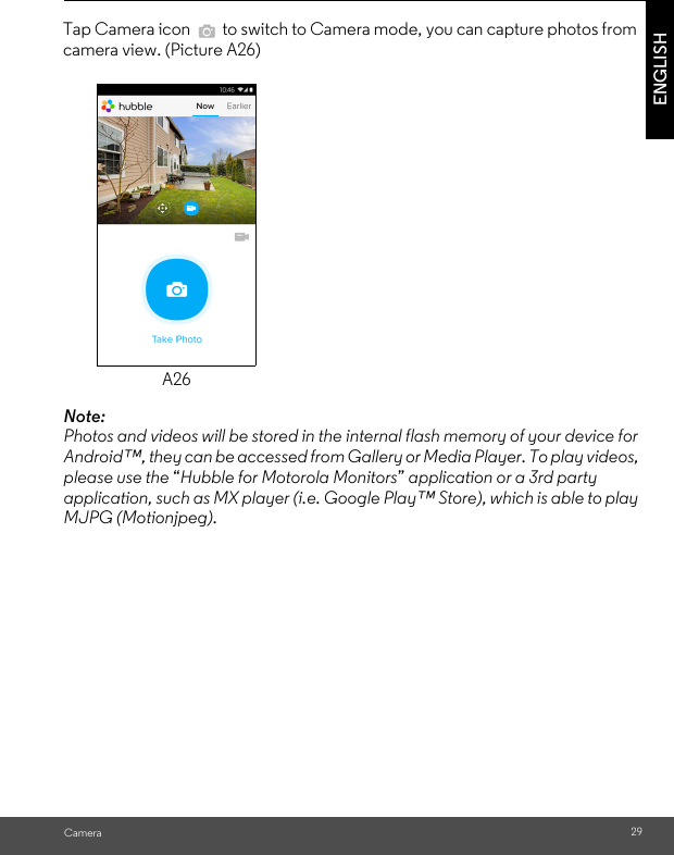 CameraENGLISH A26Note:  Photos and videos will be stored in the internal flash memory of your device for Android™, they can be accessed from Gallery or Media Player. To play videos, please use the “Hubble for Motorola Monitors” application or a 3rd party application, such as MX player (i.e. Google Play™ Store), which is able to play MJPG (Motionjpeg).Tap Camera icon   to switch to Camera mode, you can capture photos from camera view. (Picture A26)29