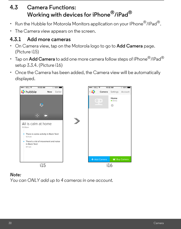 i16i15setup 3.3.4. (Picture i16)(Picture i15)30 Camera4.3 Camera Functions:Working with devices for iPhone®/iPad®•  Run the Hubble for Motorola Monitors application on your iPhone®/iPad®.•  The Camera view appears on the screen.4.3.1 Add more cameras•  On Camera view, tap on the Motorola logo to go to Add Camera page. • Tap on Add Camera to add one more camera follow steps of iPhone®/iPad®•  Once the Camera has been added, the Camera view will be automatically displayed.Note: You can ONLY add up to 4 cameras in one account.