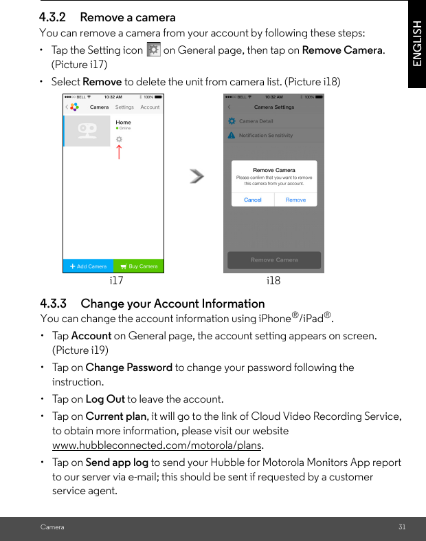 (Picture i19)i18i17 to delete the unit from camera list. (Picture i18)(Picture i17)CameraENGLISH 4.3.2 Remove a cameraYou can remove a camera from your account by following these steps:•  Tap the Setting icon   on General page, then tap on Remove Camera. • Select Remove4.3.3 Change your Account InformationYou can change the account information using iPhone®/iPad®.• Tap Account on General page, the account setting appears on screen. • Tap on Change Password to change your password following the instruction.• Tap on Log Out to leave the account.• Tap on Current plan, it will go to the link of Cloud Video Recording Service, to obtain more information, please visit our website www.hubbleconnected.com/motorola/plans.• Tap on Send app log to send your Hubble for Motorola Monitors App report to our server via e-mail; this should be sent if requested by a customer service agent.31