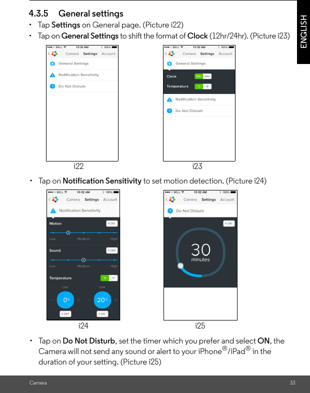 duration of your setting. (Picture i25)i24 i25 to set motion detection. (Picture i24)i22                                                                  i23 (12hr/24hr). (Picture i23) on General page. (Picture i22)CameraENGLISH4.3.5 General settings• Tap Settings• Tap on General Settings to shift the format of Clock• Tap on Notification Sensitivity• Tap on Do Not Disturb, set the timer which you prefer and select ON, the Camera will not send any sound or alert to your iPhone®/iPad® in the 33