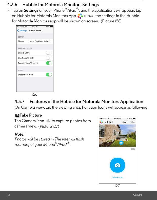 i27(Picture i27)i26for Motorola Monitors app will be shown on screen.  (Picture i26) camera view. Tap Camera icon   to capture photos from Take Picture memory of your iPhonePhotos will be stored in The internal flash Camera4.3.6 Hubble for Motorola Monitors Settings• Tap on Settings on your iPhone®/iPad®, and the applications will appear, tap on Hubble for Motorola Monitors App  , the settings in the Hubble 4.3.7 Features of the Hubble for Motorola Monitors Application On Camera view, tap the viewing area, Function Icons will appear as following, Note:  ®/iPad®. 34