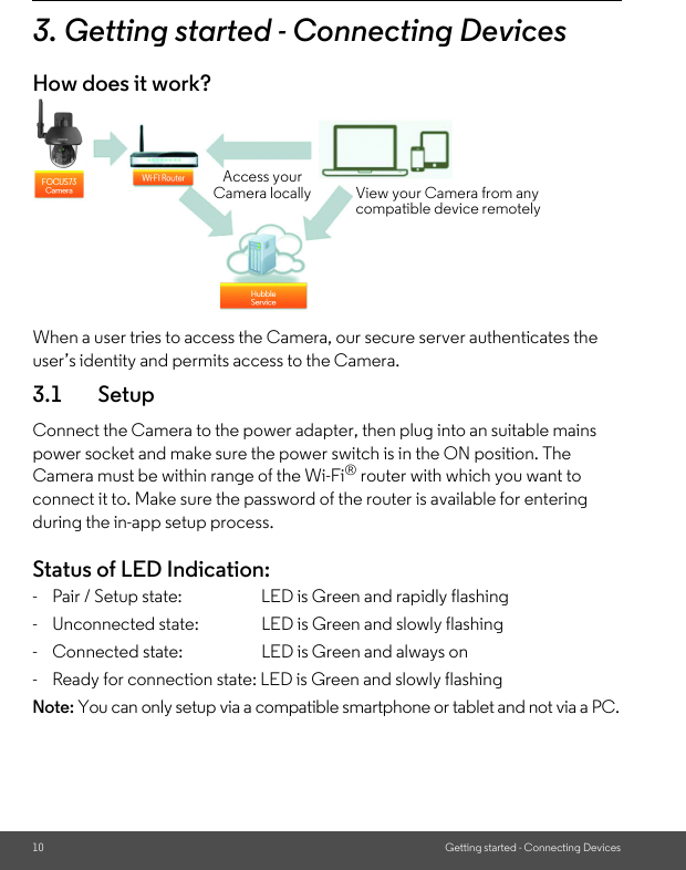 10 Getting started - Connecting Devices3. Getting started - Connecting DevicesHow does it work?When a user tries to access the Camera, our secure server authenticates the user’s identity and permits access to the Camera. 3.1 SetupConnect the Camera to the power adapter, then plug into an suitable mains power socket and make sure the power switch is in the ON position. The Camera must be within range of the Wi-Fi® router with which you want to connect it to. Make sure the password of the router is available for entering during the in-app setup process.Status of LED Indication:-  Pair / Setup state:   LED is Green and rapidly flashing-  Unconnected state: LED is Green and slowly flashing-  Connected state:     LED is Green and always on-  Ready for connection state: LED is Green and slowly flashingNote: You can only setup via a compatible smartphone or tablet and not via a PC.Access your Camera locally View your Camera from any compatible device remotely