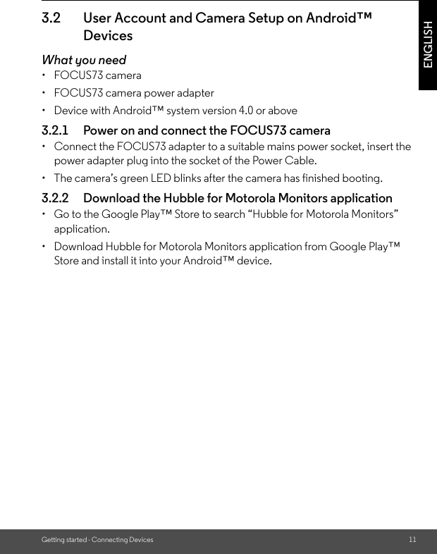 Getting started - Connecting Devices 11ENGLISH3.2 User Account and Camera Setup on Android™ DevicesWhat you need• FOCUS73 camera•  FOCUS73 camera power adapter•  Device with Android™ system version 4.0 or above3.2.1 Power on and connect the FOCUS73 camera•  Connect the FOCUS73 adapter to a suitable mains power socket, insert the power adapter plug into the socket of the Power Cable.•  The camera’s green LED blinks after the camera has finished booting.3.2.2 Download the Hubble for Motorola Monitors application•  Go to the Google Play™ Store to search “Hubble for Motorola Monitors” application.•  Download Hubble for Motorola Monitors application from Google Play™ Store and install it into your Android™ device.