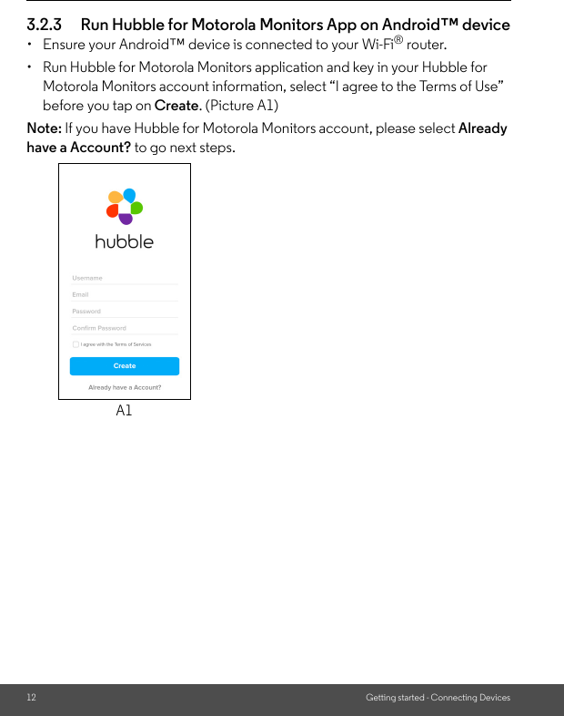 12 Getting started - Connecting Devices3.2.3 Run Hubble for Motorola Monitors App on Android™ device•  Ensure your Android™ device is connected to your Wi-Fi® router.•  Run Hubble for Motorola Monitors application and key in your Hubble for Motorola Monitors account information, select “I agree to the Terms of Use” before you tap on Create. (Picture A1)Note: If you have Hubble for Motorola Monitors account, please select Already have a Account? to go next steps.A1