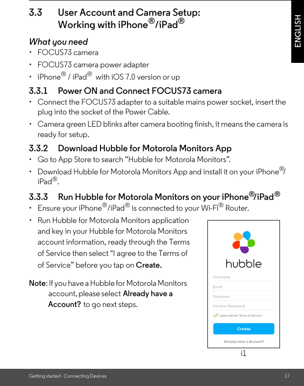 Account?Already have a of Service” before you tap on  of Service then select &quot;I agree to the Terms of account information, ready through the Terms  and key in your Hubble for Motorola Monitors •  Run Hubble for Motorola Monitors application account, please select : If you have a Hubble for Motorola Monitors Create.Getting started - Connecting Devices 17ENGLISH3.3 User Account and Camera Setup: Working with iPhone®/iPad®What you need• FOCUS73 camera•  FOCUS73 camera power adapter• iPhone® / iPad®  with iOS 7.0 version or up3.3.1 Power ON and Connect FOCUS73 camera•  Connect the FOCUS73 adapter to a suitable mains power socket, insert the plug into the socket of the Power Cable.•  Camera green LED blinks after camera booting finish, it means the camera is ready for setup.3.3.2 Download Hubble for Motorola Monitors App•  Go to App Store to search “Hubble for Motorola Monitors”. •  Download Hubble for Motorola Monitors App and install it on your iPhone®/iPad®.3.3.3 Run Hubble for Motorola Monitors on your iPhone®/iPad®•  Ensure your iPhone®/iPad® is connected to your Wi-Fi® Router. Note to go next steps.i1