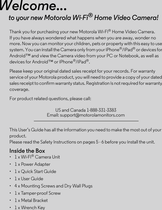 This User’s Guide has all the information you need to make the most out of your product.Please read the Safety Instructions on pages 5 - 6 before you install the unit.Inside the Box•  1 x Wi-Fi® Camera Unit•  1 x Power Adapter•  1 x Quick Start Guide•  1 x User Guide•  4 x Mounting Screws and Dry Wall Plugs•  1 x Tamper-proof Screw•  1 x Metal Bracket•  1 x Wrench KeyWelcome...to your new Motorola Wi-Fi®Thank you for purchasing your new Motorola Wi-Fi® Home Video Camera. If you have always wondered what happens when you are away, wonder no more. Now you can monitor your children, pets or property with this easy to use system. You can install the Camera only from your iPhone®/iPad® or devices for Android™ and view the Camera video from your PC or Notebook, as well as devices for Android™ or iPhone®/iPad®.Please keep your original dated sales receipt for your records. For warranty service of your Motorola product, you will need to provide a copy of your dated sales receipt to confirm warranty status. Registration is not required for warranty coverage. For product related questions, please call: Home Video Camera!US and Canada 1-888-331-3383 Email: support@motorolamonitors.com