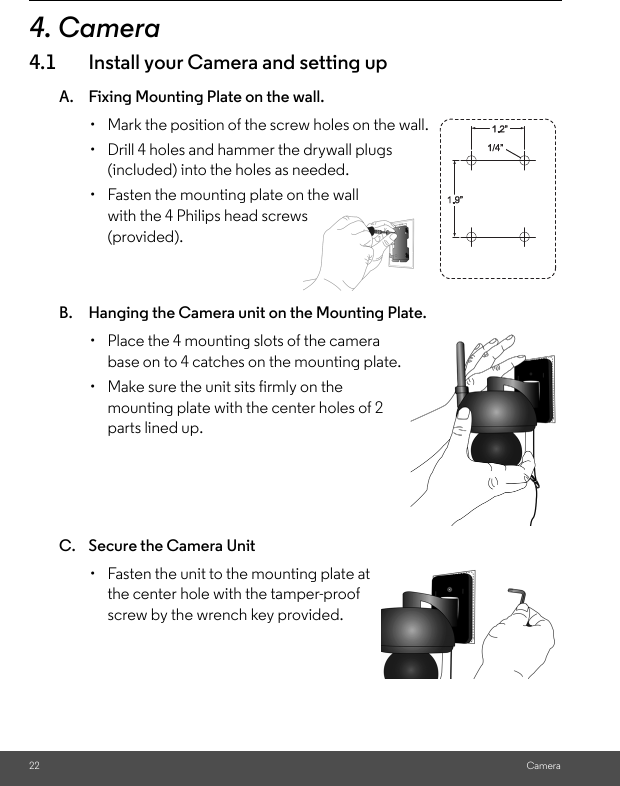 Camera4. Camera4.1 Install your Camera and setting upA. Fixing Mounting Plate on the wall.B. Hanging the Camera unit on the Mounting Plate. C. Secure the Camera Unit •  Mark the position of the screw holes on the wall.•  Drill 4 holes and hammer the drywall plugs (included) into the holes as needed.•  Fasten the mounting plate on the wall with the 4 Philips head screws (provided).•  Place the 4 mounting slots of the camera base on to 4 catches on the mounting plate. •  Make sure the unit sits firmly on the mounting plate with the center holes of 2 parts lined up. •  Fasten the unit to the mounting plate at the center hole with the tamper-proof screw by the wrench key provided.22