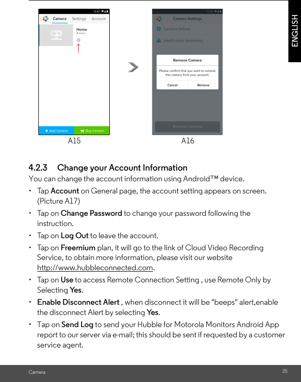 A15 A16CameraENGLISH4.2.3 Change your Account InformationYou can change the account information using Android™ device.• Tap Account on General page, the account setting appears on screen. (Picture A17)• Tap on Change Password to change your password following the instruction.• Tap on Log Out to leave the account.• Tap on Freemium plan, it will go to the link of Cloud Video Recording Service, to obtain more information, please visit our website http://www.hubbleconnected.com.• Tap on Use to access Remote Connection Setting , use Remote Only by Selecting Ye s .•  Enable Disconnect Alert , when disconnect it will be &quot;beeps&quot; alert,enable the disconnect Alert by selecting Ye s .• Tap on Send Log to send your Hubble for Motorola Monitors Android App report to our server via e-mail; this should be sent if requested by a customer service agent.25