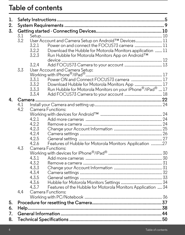 8. Technical Specifications ......................................................................... 507. General Information ................................................................................446. Help.......................................................................................................... 385. Procedure for resetting the Camera....................................................... 37Working with PC/Notebook .................................................................... 36torola Monitors Application  .... 344.3.6 Hubble for Motorola Monitors Settings .................................... 344.3.5 General settings ........................................................................ 334.3.4 Camera settings ........................................................................ 324.3.3 Change your Account Information  .......................................... 314.3.2 Remove a camera ..................................................................... 314.3.1 Add more cameras  ................................................................... 30............................................... 304.2.5 General setting  ......................................................................... 27Application ..........274.2.4 Camera settings ........................................................................ 264.2.3 Change your Account Information  .......................................... 254.2.2 Remove a camera ..................................................................... 244.2.1 Add more cameras  ................................................................... 24Working with devices for Android™  ...................................................... 244. Camera .................................................................................................... 223.3.4 Add FOCUS73 Camera to your account ................................. 18 ... 174Table of contentsTable of contents1. Safety Instructions .....................................................................................52. System Requirements ............................................................................... 93. Getting started - Connecting Devices....................................................103.1 Setup.......................................................................................................... 103.2 User Account and Camera Setup on Android™ Devices....................... 113.2.1 Power on and connect the FOCUS73 camera ........................ 113.2.2 Download the Hubble for Motorola Monitors application  ...... 113.2.3 Run Hubble for Motorola Monitors App on Android™ device ........................................................................................ 123.2.4 Add FOCUS73 Camera to your account ................................. 133.3 User Account and Camera Setup: Working with iPhone®/iPad®................................................................... 173.3.1 Power ON and Connect FOCUS73 camera  ........................... 173.3.2 Download Hubble for Motorola Monitors App ........................ 173.3.3 Run Hubble for Motorola Monitors on your iPhone®/iPad®4.1 Install your Camera and setting up........................................................... 244.2 Camera Functions: 4.2.6 Features of Hubble for Motorola Monitors 4.3 Camera Functions:Working with devices for iPhone®/iPad®4.3.7 Features of the Hubble for Mo4.4 Camera Functions: