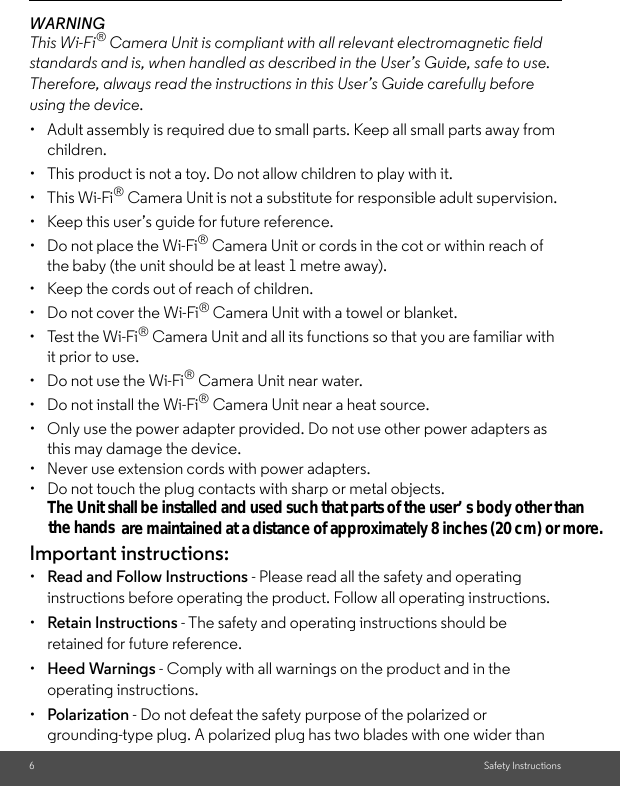 6Safety InstructionsWARNINGThis Wi-Fi® Camera Unit is compliant with all relevant electromagnetic field standards and is, when handled as described in the User’s Guide, safe to use. Therefore, always read the instructions in this User’s Guide carefully before using the device.•  Adult assembly is required due to small parts. Keep all small parts away from children. •  This product is not a toy. Do not allow children to play with it. • This Wi-Fi® Camera Unit is not a substitute for responsible adult supervision. •  Keep this user’s guide for future reference. •  Do not place the Wi-Fi® Camera Unit or cords in the cot or within reach of the baby (the unit should be at least 1 metre away). •  Keep the cords out of reach of children. •  Do not cover the Wi-Fi® Camera Unit with a towel or blanket. •  Test the Wi-Fi® Camera Unit and all its functions so that you are familiar with it prior to use. •  Do not use the Wi-Fi® Camera Unit near water. •  Do not install the Wi-Fi® Camera Unit near a heat source. •  Only use the power adapter provided. Do not use other power adapters as this may damage the device. •  Never use extension cords with power adapters. •  Do not touch the plug contacts with sharp or metal objects. Important instructions:•  Read and Follow Instructions - Please read all the safety and operating instructions before operating the product. Follow all operating instructions.•  Retain Instructions - The safety and operating instructions should be retained for future reference.•  Heed Warnings - Comply with all warnings on the product and in the operating instructions.•  Polarization - Do not defeat the safety purpose of the polarized or grounding-type plug. A polarized plug has two blades with one wider than the hands  parts of the user’s body other than The Unit shall be installed and used such thatare maintained at a distance of approximately 8 inches (20 cm) or more.