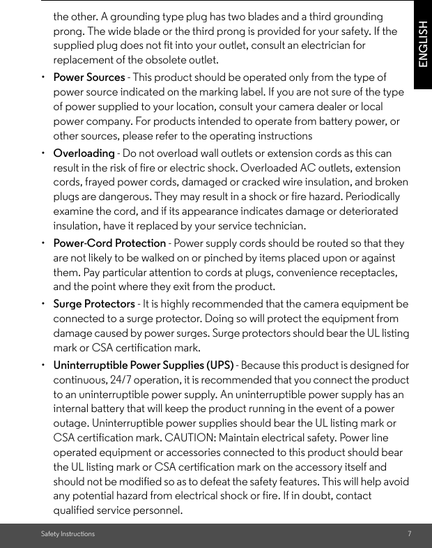 Safety Instructions 7ENGLISHthe other. A grounding type plug has two blades and a third grounding prong. The wide blade or the third prong is provided for your safety. If the supplied plug does not fit into your outlet, consult an electrician for replacement of the obsolete outlet.•  Power Sources - This product should be operated only from the type of power source indicated on the marking label. If you are not sure of the type of power supplied to your location, consult your camera dealer or local power company. For products intended to operate from battery power, or other sources, please refer to the operating instructions•  Overloading - Do not overload wall outlets or extension cords as this can result in the risk of fire or electric shock. Overloaded AC outlets, extension cords, frayed power cords, damaged or cracked wire insulation, and broken plugs are dangerous. They may result in a shock or fire hazard. Periodically examine the cord, and if its appearance indicates damage or deteriorated insulation, have it replaced by your service technician.•  Power-Cord Protection - Power supply cords should be routed so that they are not likely to be walked on or pinched by items placed upon or against them. Pay particular attention to cords at plugs, convenience receptacles, and the point where they exit from the product.•  Surge Protectors - It is highly recommended that the camera equipment be connected to a surge protector. Doing so will protect the equipment from damage caused by power surges. Surge protectors should bear the UL listing mark or CSA certification mark.•  Uninterruptible Power Supplies (UPS) - Because this product is designed for continuous, 24/7 operation, it is recommended that you connect the product to an uninterruptible power supply. An uninterruptible power supply has an internal battery that will keep the product running in the event of a power outage. Uninterruptible power supplies should bear the UL listing mark or CSA certification mark. CAUTION: Maintain electrical safety. Power line operated equipment or accessories connected to this product should bear the UL listing mark or CSA certification mark on the accessory itself and should not be modified so as to defeat the safety features. This will help avoid any potential hazard from electrical shock or fire. If in doubt, contact qualified service personnel.