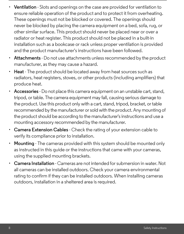 8Safety Instructions•  Ventilation - Slots and openings on the case are provided for ventilation to ensure reliable operation of the product and to protect it from overheating. These openings must not be blocked or covered. The openings should never be blocked by placing the camera equipment on a bed, sofa, rug, or other similar surface. This product should never be placed near or over a radiator or heat register. This product should not be placed in a built-in installation such as a bookcase or rack unless proper ventilation is provided and the product manufacturer&apos;s instructions have been followed.•  Attachments - Do not use attachments unless recommended by the product manufacturer, as they may cause a hazard.•  Heat - The product should be located away from heat sources such as radiators, heat registers, stoves, or other products (including amplifiers) that produce heat.•  Accessories - Do not place this camera equipment on an unstable cart, stand, tripod, or table. The camera equipment may fall, causing serious damage to the product. Use this product only with a cart, stand, tripod, bracket, or table recommended by the manufacturer or sold with the product. Any mounting of the product should be according to the manufacturer&apos;s instructions and use a mounting accessory recommended by the manufacturer.•  Camera Extension Cables - Check the rating of your extension cable to verify its compliance prior to installation.•  Mounting - The cameras provided with this system should be mounted only as instructed in this guide or the instructions that came with your cameras, using the supplied mounting brackets.•  Camera Installation - Cameras are not intended for submersion in water. Not all cameras can be installed outdoors. Check your camera environmental rating to confirm if they can be installed outdoors. When installing cameras outdoors, installation in a sheltered area is required.