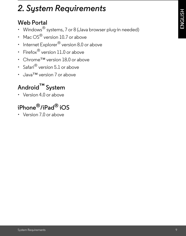 System Requirements 9ENGLISH2. System RequirementsWeb Portal• Windows® systems, 7 or 8 (Java browser plug-in needed) • Mac OS® version 10.7 or above • Internet Explorer® version 8.0 or above • Firefox® version 11.0 or above •  Chrome™ version 18.0 or above • Safari® version 5.1 or above •  Java™ version 7 or above Android™ System •  Version 4.0 or aboveiPhone®/iPad® iOS •  Version 7.0 or above 