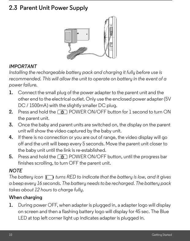 DC / 1500mA) with the slightly smaller DC plug.2.3  Parent Unit Power Supply10 Getting StartedIMPORTANTInstalling the rechargeable battery pack and charging it fully before use is recommended. This will allow the unit to operate on battery in the event of a power failure.1. Connect the small plug of the power adapter to the parent unit and the other end to the electrical outlet. Only use the enclosed power adapter (5V 2. Press and hold the P POWER ON/OFF button for 1 second to turn ON the parent unit.3. Once the baby and parent units are switched on, the display on the parent unit will show the video captured by the baby unit.4. If there is no connection or you are out of range, the video display will go off and the unit will beep every 5 seconds. Move the parent unit closer to the baby unit until the link is re-established.5. Press and hold the P POWER ON/OFF button, until the progress bar finishes scrolling, to turn OFF the parent unit.NOTEThe battery icon   turns RED to indicate that the battery is low, and it gives a beep every 16 seconds. The battery needs to be recharged. The battery pack takes about 12 hours to charge fully.When charging1. During power OFF, when adapter is plugged in, a adapter logo will display on screen and then a flashing battery logo will display for 45 sec. The Blue LED at top left corner light up indicates adapter is plugged in.