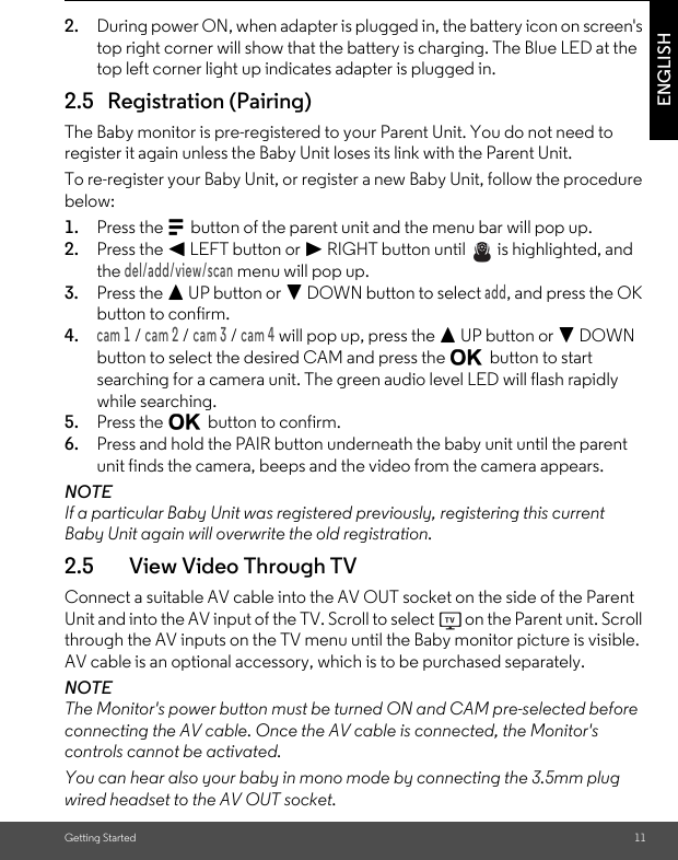 2.5   Registration (Pairing)Getting Started 11ENGLISH2. During power ON, when adapter is plugged in, the battery icon on screen&apos;s top right corner will show that the battery is charging. The Blue LED at the top left corner light up indicates adapter is plugged in.The Baby monitor is pre-registered to your Parent Unit. You do not need to register it again unless the Baby Unit loses its link with the Parent Unit.To re-register your Baby Unit, or register a new Baby Unit, follow the procedure below:1. Press the M button of the parent unit and the menu bar will pop up.2. Press the &lt; LEFT button or &gt; RIGHT button until   is highlighted, and the del/add/view/scan menu will pop up.3. Press the + UP button or - DOWN button to select add, and press the OK button to confirm.4.cam 1 / cam 2 / cam 3 / cam 4 will pop up, press the + UP button or - DOWN button to select the desired CAM and press the O button to start searching for a camera unit. The green audio level LED will flash rapidly while searching.5. Press the O button to confirm.6. Press and hold the PAIR button underneath the baby unit until the parent unit finds the camera, beeps and the video from the camera appears.NOTEIf a particular Baby Unit was registered previously, registering this current Baby Unit again will overwrite the old registration.2.5 View Video Through TVConnect a suitable AV cable into the AV OUT socket on the side of the Parent Unit and into the AV input of the TV. Scroll to select   on the Parent unit. Scroll through the AV inputs on the TV menu until the Baby monitor picture is visible. AV cable is an optional accessory, which is to be purchased separately.NOTEThe Monitor&apos;s power button must be turned ON and CAM pre-selected before connecting the AV cable. Once the AV cable is connected, the Monitor&apos;s controls cannot be activated.You can hear also your baby in mono mode by connecting the 3.5mm plug wired headset to the AV OUT socket. 