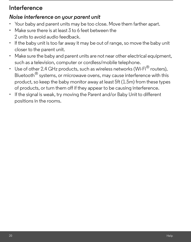 20 HelpInterferenceNoise interference on your parent unit•  Your baby and parent units may be too close. Move them farther apart.•  Make sure there is at least 3 to 6 feet between the 2 units to avoid audio feedback.•  lf the baby unit is too far away it may be out of range, so move the baby unit closer to the parent unit.•  Make sure the baby and parent units are not near other electrical equipment, such as a television, computer or cordless/mobile telephone. •  Use of other 2.4 GHz products, such as wireless networks (Wi-Fi® routers), Bluetooth® systems, or microwave ovens, may cause interference with this product, so keep the baby monitor away at least 5ft (1.5m) from these types of products, or turn them off if they appear to be causing interference.•  If the signal is weak, try moving the Parent and/or Baby Unit to different positions in the rooms.