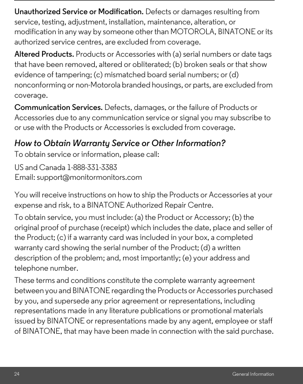 24 General InformationUnauthorized Service or Modification. Defects or damages resulting from service, testing, adjustment, installation, maintenance, alteration, or modification in any way by someone other than MOTOROLA, BINATONE or its authorized service centres, are excluded from coverage. Altered Products. Products or Accessories with (a) serial numbers or date tags that have been removed, altered or obliterated; (b) broken seals or that show evidence of tampering; (c) mismatched board serial numbers; or (d) nonconforming or non-Motorola branded housings, or parts, are excluded from coverage. Communication Services. Defects, damages, or the failure of Products or Accessories due to any communication service or signal you may subscribe to or use with the Products or Accessories is excluded from coverage.How to Obtain Warranty Service or Other Information?To obtain service or information, please call:You will receive instructions on how to ship the Products or Accessories at your expense and risk, to a BINATONE Authorized Repair Centre.To obtain service, you must include: (a) the Product or Accessory; (b) the original proof of purchase (receipt) which includes the date, place and seller of the Product; (c) if a warranty card was included in your box, a completed warranty card showing the serial number of the Product; (d) a written description of the problem; and, most importantly; (e) your address and telephone number.These terms and conditions constitute the complete warranty agreement between you and BINATONE regarding the Products or Accessories purchased by you, and supersede any prior agreement or representations, including representations made in any literature publications or promotional materials issued by BINATONE or representations made by any agent, employee or staff of BINATONE, that may have been made in connection with the said purchase.US and Canada 1-888-331-3383Email: support@monitormonitors.com