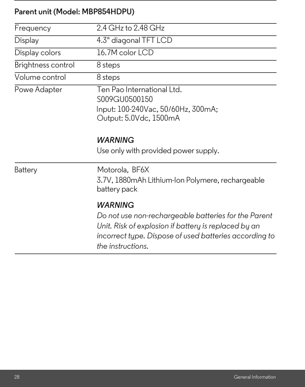 Display 4.3&quot; diagonal TFT LCDParent unit (Model: MBP854HDPU) Powe Adapter                     Ten Pao International Ltd. 28 General InformationFrequency 2.4 GHz to 2.48 GHzDisplay colors 16.7M color LCDBrightness control 8 stepsVolume control 8 stepsWARNINGUse only with provided power supply. WARNINGDo not use non-rechargeable batteries for the Parent Unit. Risk of explosion if battery is replaced by an incorrect type. Dispose of used batteries according to the instructions.S009GU0500150 Input: 100-240Vac, 50/60Hz, 300mA; Output: 5.0Vdc, 1500mA battery pack3.7V, 1880mAh Lithium-Ion Polymere, rechargeable Battery                                       Motorola,  BF6X