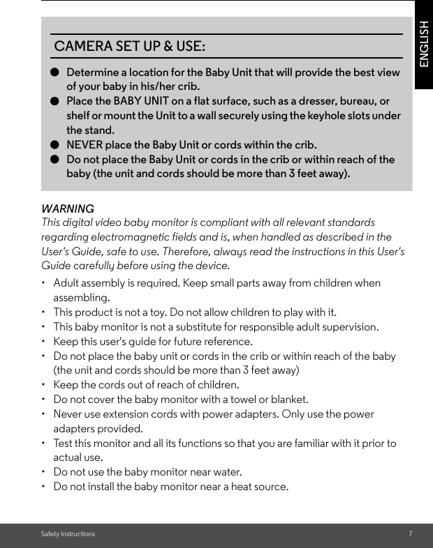 Safety Instructions 7ENGLISHWARNINGThis digital video baby monitor is compliant with all relevant standards regarding electromagnetic fields and is, when handled as described in the User&apos;s Guide, safe to use. Therefore, always read the instructions in this User&apos;s Guide carefully before using the device.•  Adult assembly is required. Keep small parts away from children when assembling.•  This product is not a toy. Do not allow children to play with it.•  This baby monitor is not a substitute for responsible adult supervision.•  Keep this user&apos;s guide for future reference.•  Do not place the baby unit or cords in the crib or within reach of the baby (the unit and cords should be more than 3 feet away)•  Keep the cords out of reach of children.•  Do not cover the baby monitor with a towel or blanket.•  Never use extension cords with power adapters. Only use the power adapters provided.•  Test this monitor and all its functions so that you are familiar with it prior to actual use.•  Do not use the baby monitor near water.•  Do not install the baby monitor near a heat source.CAMERA SET UP &amp; USE:●Determine a location for the Baby Unit that will provide the best view of your baby in his/her crib.●Place the BABY UNIT on a flat surface, such as a dresser, bureau, or shelf or mount the Unit to a wall securely using the keyhole slots under the stand.●NEVER place the Baby Unit or cords within the crib.●Do not place the Baby Unit or cords in the crib or within reach of the baby (the unit and cords should be more than 3 feet away).  