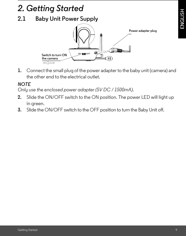 Only use the enclosed power adapter (5V DC / 1500mA).ON               OFFGetting Started 9ENGLISH2. Getting Started2.1 Baby Unit Power Supply1. Connect the small plug of the power adapter to the baby unit (camera) and the other end to the electrical outlet.NOTE2. Slide the ON/OFF switch to the ON position. The power LED will light up in green.3. Slide the ON/OFF switch to the OFF position to turn the Baby Unit off.Power adapter plugSwitch to turn ON the camera