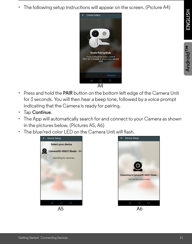 Getting Started - Connecting Devices 11ENGLISHAndroid™•  The following setup instructions will appear on the screen. (Picture A4)•  Press and hold the PAIR button on the bottom left edge of the Camera Unit for 3 seconds. You will then hear a beep tone, followed by a voice prompt indicating that the Camera is ready for pairing. • Tap Continue. •  The App will automatically search for and connect to your Camera as shown in the pictures below. (Pictures A5, A6)•  The blue/red color LED on the Camera Unit will flash.A4A5 A6