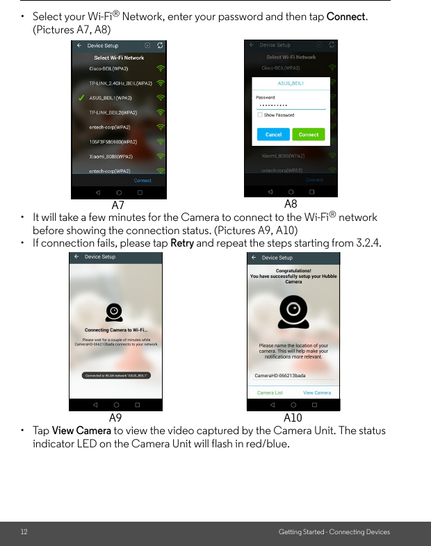 12 Getting Started - Connecting Devices•  Select your Wi-Fi® Network, enter your password and then tap Connect. (Pictures A7, A8)•  It will take a few minutes for the Camera to connect to the Wi-Fi® network before showing the connection status. (Pictures A9, A10) •  If connection fails, please tap Retry and repeat the steps starting from 3.2.4.• Tap View Camera to view the video captured by the Camera Unit. The status indicator LED on the Camera Unit will flash in red/blue.A7 A8A9 A10