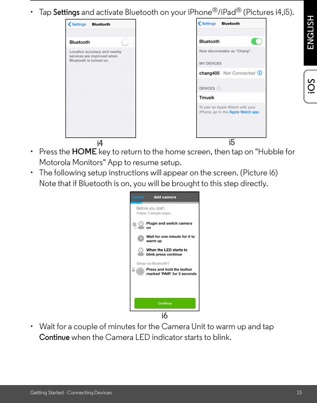 Getting Started - Connecting Devices 15ENGLISHiOS• Tap Settings and activate Bluetooth on your iPhone®/iPad® (Pictures i4,i5).• Press the HOME key to return to the home screen, then tap on &quot;Hubble for Motorola Monitors&quot; App to resume setup. •  The following setup instructions will appear on the screen. (Picture i6)Note that if Bluetooth is on, you will be brought to this step directly.•  Wait for a couple of minutes for the Camera Unit to warm up and tap Continue when the Camera LED indicator starts to blink. i4 i5i6