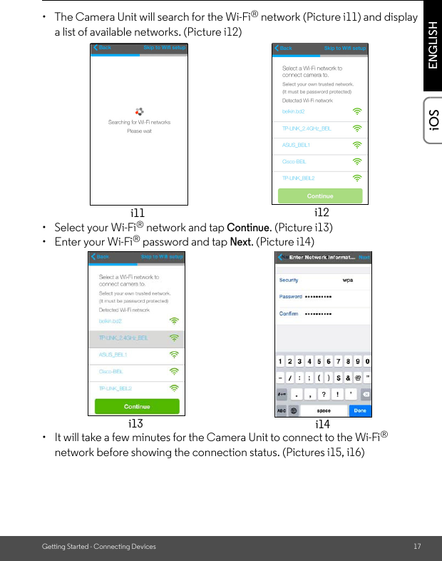 Getting Started - Connecting Devices 17ENGLISHiOS•  The Camera Unit will search for the Wi-Fi® network (Picture i11) and display a list of available networks. (Picture i12) •  Select your Wi-Fi® network and tap Continue. (Picture i13)• Enter your Wi-Fi® password and tap Next. (Picture i14)•  It will take a few minutes for the Camera Unit to connect to the Wi-Fi® network before showing the connection status. (Pictures i15, i16)i11 i12i13 i14