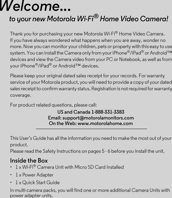 This User’s Guide has all the information you need to make the most out of your product.Please read the Safety Instructions on pages 5 - 6 before you install the unit.Inside the Box•  1 x Wi-Fi® Camera Unit with Micro SD Card Installed•  1 x Power Adapter•  1 x Quick Start GuideIn multi-camera packs, you will find one or more additional Camera Units with power adapter units.Welcome...to your new Motorola Wi-Fi® Home Video Camera!Thank you for purchasing your new Motorola Wi-Fi® Home Video Camera. If you have always wondered what happens when you are away, wonder no more. Now you can monitor your children, pets or property with this easy to use system. You can install the Camera only from your iPhone®/iPad® or Android™ devices and view the Camera video from your PC or Notebook, as well as from your iPhone®/iPad® or Android™ devices.Please keep your original dated sales receipt for your records. For warranty service of your Motorola product, you will need to provide a copy of your dated sales receipt to confirm warranty status. Registration is not required for warranty coverage. For product related questions, please call:US and Canada 1-888-331-3383Email: support@motorolamonitors.comOn the Web: www.motorolahome.com