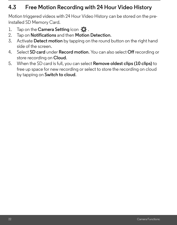 22 Camera Functions:4.3 Free Motion Recording with 24 Hour Video HistoryMotion triggered videos with 24 Hour Video History can be stored on the pre-installed SD Memory Card.1. Tap on the Camera Setting icon    .2. Tap on Notifications and then Motion Detection. 3. Activate Detect motion by tapping on the round button on the right hand side of the screen.4. Select SD card under Record motion. You can also select Off recording or store recording on Cloud. 5. When the SD card is full, you can select Remove oldest clips (10 clips) to free up space for new recording or select to store the recording on cloud by tapping on Switch to cloud.