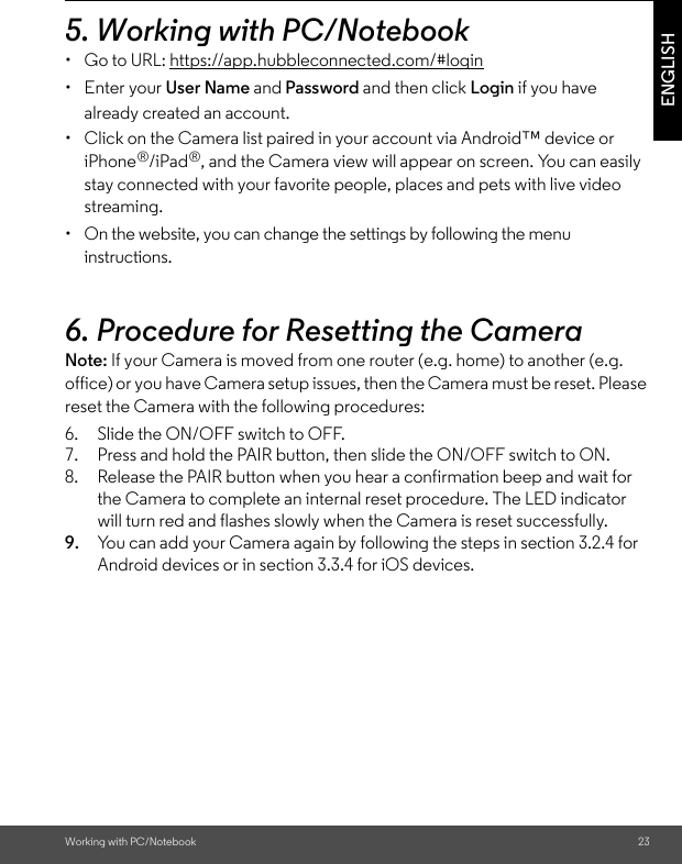 Working with PC/Notebook 23ENGLISH5. Working with PC/Notebook •  Go to URL: https://app.hubbleconnected.com/#login• Enter your User Name and Password and then click Login if you have already created an account.•  Click on the Camera list paired in your account via Android™ device or iPhone®/iPad®, and the Camera view will appear on screen. You can easily stay connected with your favorite people, places and pets with live video streaming.•  On the website, you can change the settings by following the menu instructions.6. Procedure for Resetting the Camera Note: If your Camera is moved from one router (e.g. home) to another (e.g. office) or you have Camera setup issues, then the Camera must be reset. Please reset the Camera with the following procedures:6. Slide the ON/OFF switch to OFF.7. Press and hold the PAIR button, then slide the ON/OFF switch to ON.8. Release the PAIR button when you hear a confirmation beep and wait for the Camera to complete an internal reset procedure. The LED indicator will turn red and flashes slowly when the Camera is reset successfully. 9. You can add your Camera again by following the steps in section 3.2.4 for Android devices or in section 3.3.4 for iOS devices.