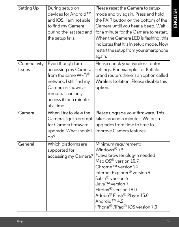 Help 27ENGLISHSetting Up During setup on devices for Android™ and iOS, I am not able to find my Camera  during the last step and the setup fails.Please reset the Camera to setup mode and try again. Press and hold the PAIR button on the bottom of the Camera untill you hear a beep. Wait for a minute for the Camera to restart. When the Camera LED is flashing, this indicates that it is in setup mode. Now restart the setup from your smartphone again.Connectivity IssuesEven though I am accessing my Camera from the same Wi-Fi® network, I still find my Camera is shown as remote. I can only access it for 5 minutes at a time.Please check your wireless router settings. For example, for Buffalo brand routers there is an option called Wireless Isolation. Please disable this option.Camera When I try to view the Camera, I get a prompt for Camera firmware upgrade. What should I do?Please upgrade your firmware. This takes around 5 minutes. We push upgrades from time to time to improve Camera features.General Which platforms are supported for accessing my Camera?Minimum requirement: Windows® 7* *Java browser plug-in needed Mac OS® version 10.7 Chrome™ version 24 Internet Explorer® version 9 Safari® version 6 Java™ version 7 Firefox® version 18.0 Adobe® Flash® Player 15.0Android™ 4.2 iPhone® /iPad® iOS version 7.0