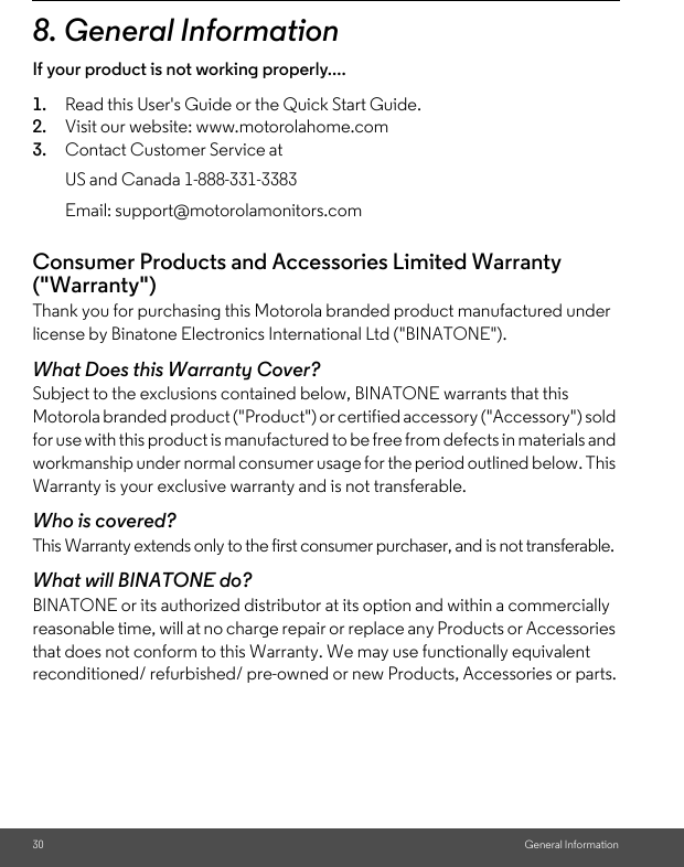 30 General Information8. General InformationIf your product is not working properly....1. Read this User&apos;s Guide or the Quick Start Guide.2. Visit our website: www.motorolahome.com3. Contact Customer Service atConsumer Products and Accessories Limited Warranty (&quot;Warranty&quot;)Thank you for purchasing this Motorola branded product manufactured under license by Binatone Electronics International Ltd (&quot;BINATONE&quot;).What Does this Warranty Cover?Subject to the exclusions contained below, BINATONE warrants that this Motorola branded product (&quot;Product&quot;) or certified accessory (&quot;Accessory&quot;) sold for use with this product is manufactured to be free from defects in materials and workmanship under normal consumer usage for the period outlined below. This Warranty is your exclusive warranty and is not transferable.Who is covered?This Warranty extends only to the first consumer purchaser, and is not transferable.What will BINATONE do?BINATONE or its authorized distributor at its option and within a commercially reasonable time, will at no charge repair or replace any Products or Accessories that does not conform to this Warranty. We may use functionally equivalent reconditioned/ refurbished/ pre-owned or new Products, Accessories or parts.US and Canada 1-888-331-3383Email: support@motorolamonitors.com