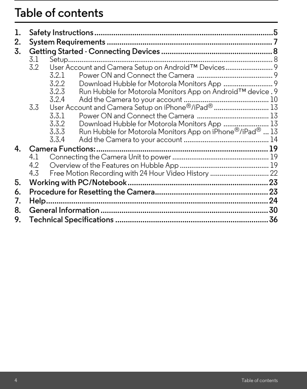 4Table of contentsTable of contents1. Safety Instructions .....................................................................................52. System Requirements ............................................................................... 73. Getting Started - Connecting Devices ..................................................... 83.1 Setup............................................................................................................ 83.2 User Account and Camera Setup on Android™ Devices......................... 93.2.1 Power ON and Connect the Camera  ........................................ 93.2.2 Download Hubble for Motorola Monitors App .......................... 93.2.3 Run Hubble for Motorola Monitors App on Android™ device . 93.2.4 Add the Camera to your account ............................................. 103.3 User Account and Camera Setup on iPhone®/iPad®............................. 133.3.1 Power ON and Connect the Camera  ...................................... 133.3.2 Download Hubble for Motorola Monitors App ........................ 133.3.3 Run Hubble for Motorola Monitors App on iPhone®/iPad® ... 133.3.4 Add the Camera to your account ............................................. 144. Camera Functions:..................................................................................194.1 Connecting the Camera Unit to power ................................................... 194.2 Overview of the Features on Hubble App ............................................... 194.3 Free Motion Recording with 24 Hour Video History ............................... 225. Working with PC/Notebook................................................................... 236. Procedure for Resetting the Camera......................................................237. Help.......................................................................................................... 248. General Information ................................................................................ 309. Technical Specifications .........................................................................36